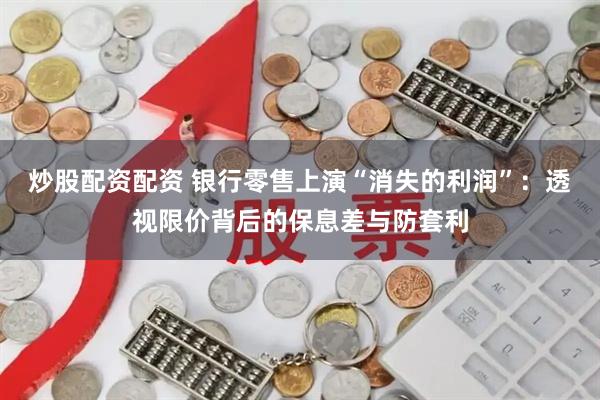炒股配资配资 银行零售上演“消失的利润”：透视限价背后的保息差与防套利
