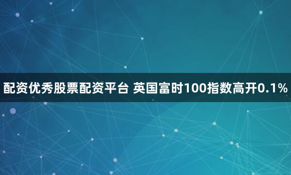 配资优秀股票配资平台 英国富时100指数高开0.1%