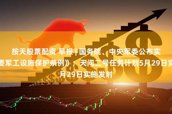 按天股票配资 早报 | 国务院、中央军委公布实施《重要军工设施保护条例》；天问二号任务计划5月29日实施发射