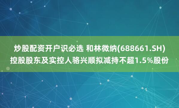 炒股配资开户识必选 和林微纳(688661.SH)控股股东及实控人骆兴顺拟减持不超1.5%股份