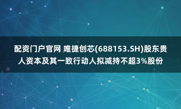 配资门户官网 唯捷创芯(688153.SH)股东贵人资本及其一致行动人拟减持不超3%股份
