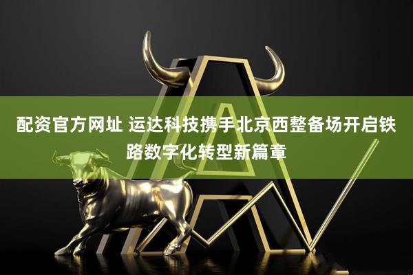 配资官方网址 运达科技携手北京西整备场开启铁路数字化转型新篇章