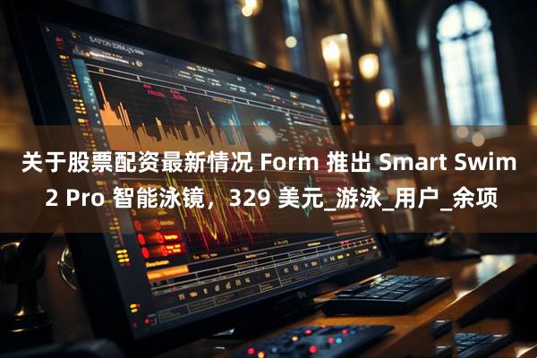 关于股票配资最新情况 Form 推出 Smart Swim 2 Pro 智能泳镜，329 美元_游泳_用户_余项