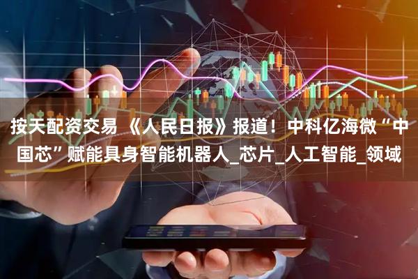按天配资交易 《人民日报》报道！中科亿海微“中国芯”赋能具身智能机器人_芯片_人工智能_领域