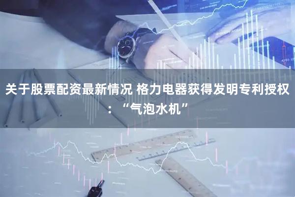 关于股票配资最新情况 格力电器获得发明专利授权：“气泡水机”