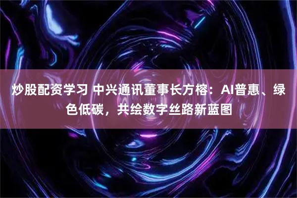 炒股配资学习 中兴通讯董事长方榕：AI普惠、绿色低碳，共绘数字丝路新蓝图