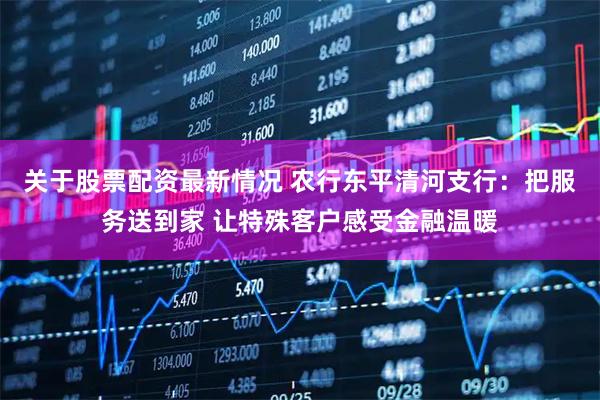 关于股票配资最新情况 农行东平清河支行：把服务送到家 让特殊客户感受金融温暖