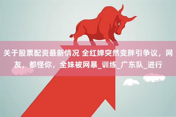 关于股票配资最新情况 全红婵突然变胖引争议，网友，都怪你，全妹被网暴_训练_广东队_进行