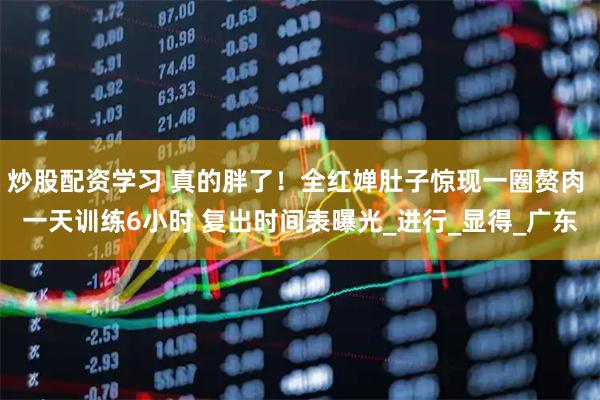 炒股配资学习 真的胖了！全红婵肚子惊现一圈赘肉 一天训练6小时 复出时间表曝光_进行_显得_广东