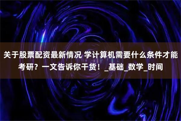 关于股票配资最新情况 学计算机需要什么条件才能考研？一文告诉你干货！_基础_数学_时间