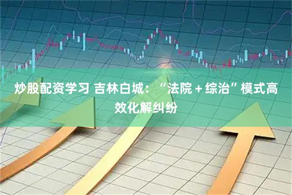 炒股配资学习 吉林白城：“法院＋综治”模式高效化解纠纷