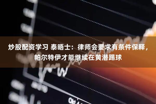 炒股配资学习 泰晤士：律师会要求有条件保释，帕尔特伊才能继续在黄潜踢球