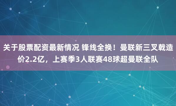 关于股票配资最新情况 锋线全换！曼联新三叉戟造价2.2亿，上赛季3人联赛48球超曼联全队