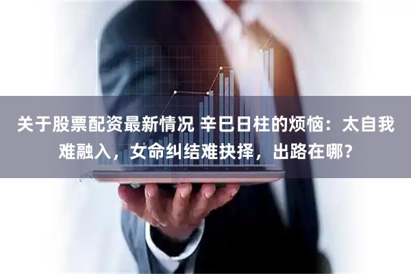 关于股票配资最新情况 辛巳日柱的烦恼：太自我难融入，女命纠结难抉择，出路在哪？