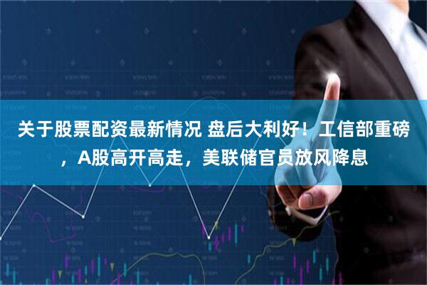 关于股票配资最新情况 盘后大利好！工信部重磅，A股高开高走，美联储官员放风降息