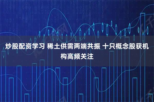 炒股配资学习 稀土供需两端共振 十只概念股获机构高频关注