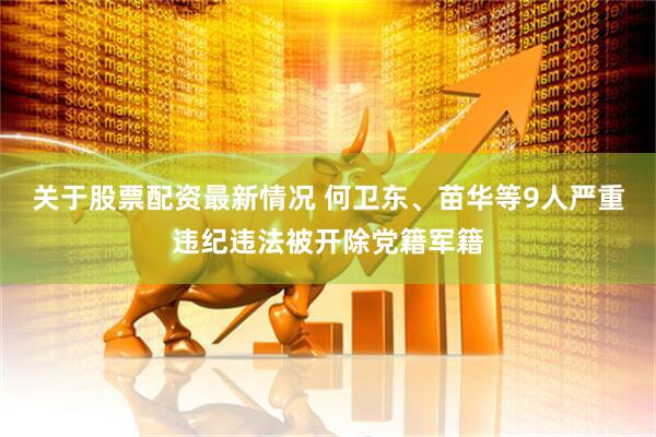 关于股票配资最新情况 何卫东、苗华等9人严重违纪违法被开除党籍军籍