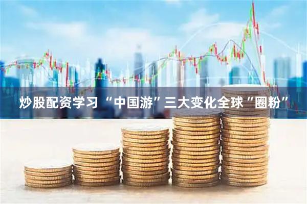 炒股配资学习 “中国游”三大变化全球“圈粉”