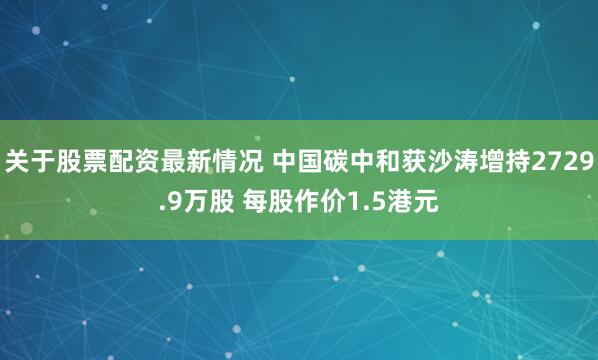 关于股票配资最新情况 中国碳中和获沙涛增持2729.9万股 每股作价1.5港元