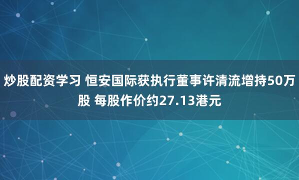炒股配资学习 恒安国际获执行董事许清流增持50万股 每股作价约27.13港元