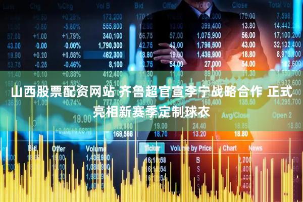 山西股票配资网站 齐鲁超官宣李宁战略合作 正式亮相新赛季定制球衣