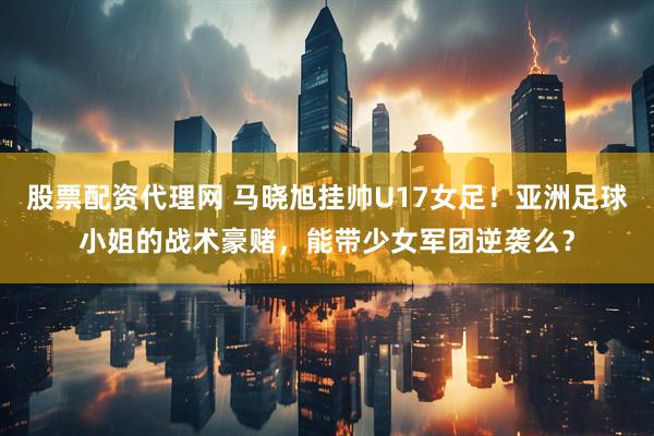 股票配资代理网 马晓旭挂帅U17女足！亚洲足球小姐的战术豪赌，能带少女军团逆袭么？