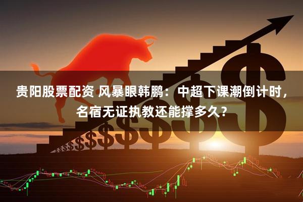 贵阳股票配资 风暴眼韩鹏：中超下课潮倒计时，名宿无证执教还能撑多久？