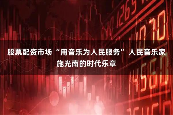 股票配资市场 “用音乐为人民服务” 人民音乐家施光南的时代乐章