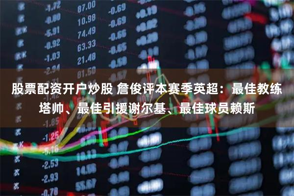 股票配资开户炒股 詹俊评本赛季英超：最佳教练塔帅、最佳引援谢尔基、最佳球员赖斯