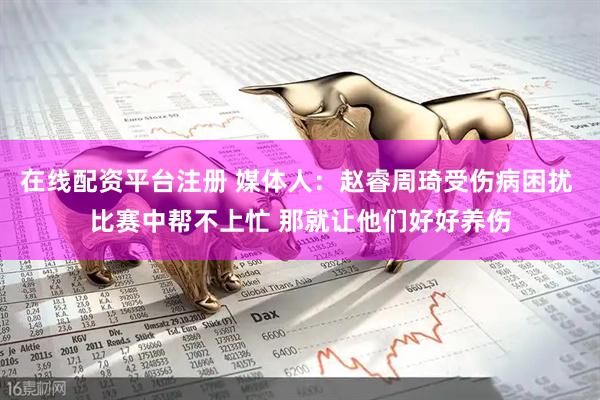 在线配资平台注册 媒体人：赵睿周琦受伤病困扰 比赛中帮不上忙 那就让他们好好养伤