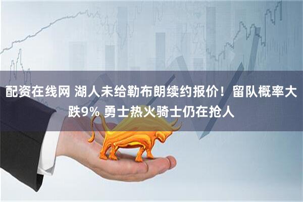 配资在线网 湖人未给勒布朗续约报价！留队概率大跌9% 勇士热火骑士仍在抢人