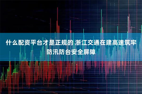 什么配资平台才是正规的 浙江交通在建高速筑牢防汛防台安全屏障