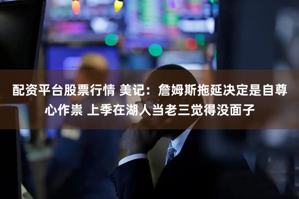 配资平台股票行情 美记：詹姆斯拖延决定是自尊心作祟 上季在湖人当老三觉得没面子