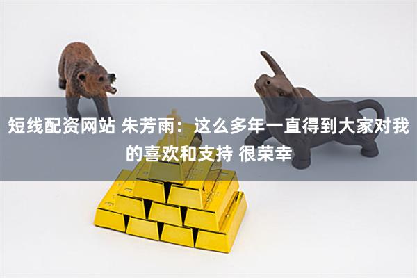 短线配资网站 朱芳雨：这么多年一直得到大家对我的喜欢和支持 很荣幸