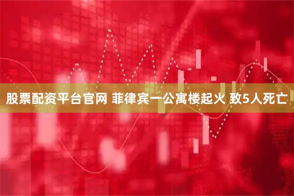 股票配资平台官网 菲律宾一公寓楼起火 致5人死亡