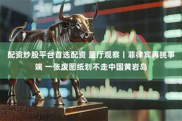配资炒股平台首选配资 蓝厅观察丨菲律宾再挑事端 一张废图纸划不走中国黄岩岛