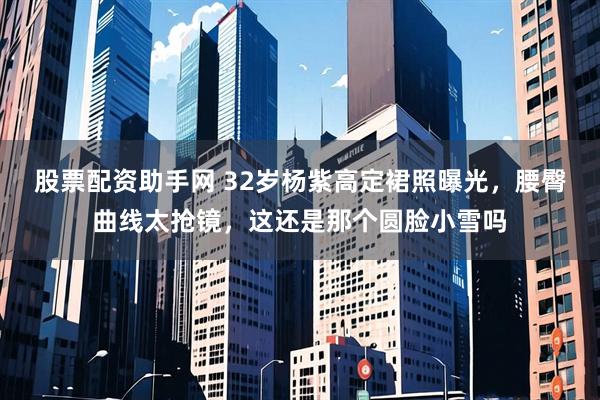 股票配资助手网 32岁杨紫高定裙照曝光，腰臀曲线太抢镜，这还是那个圆脸小雪吗