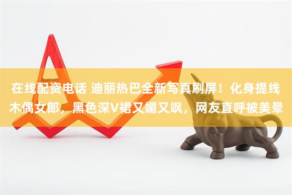 在线配资电话 迪丽热巴全新写真刷屏！化身提线木偶女郎，黑色深V裙又媚又飒，网友直呼被美晕
