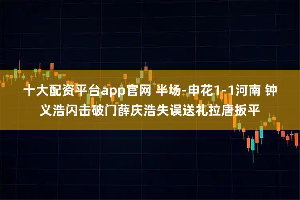 十大配资平台app官网 半场-申花1-1河南 钟义浩闪击破门薛庆浩失误送礼拉唐扳平
