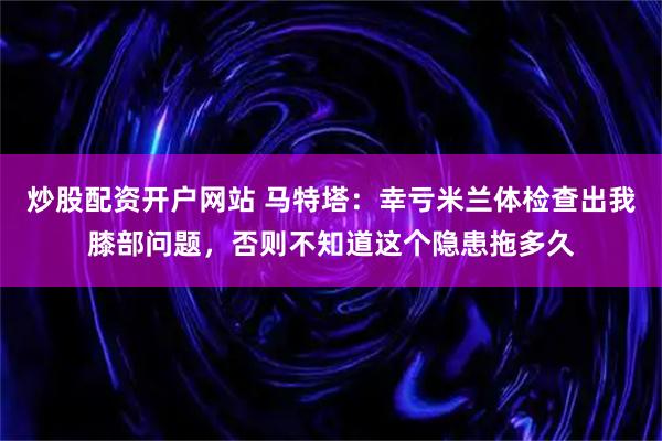 炒股配资开户网站 马特塔：幸亏米兰体检查出我膝部问题，否则不知道这个隐患拖多久