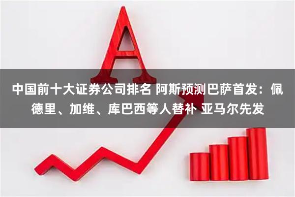 中国前十大证券公司排名 阿斯预测巴萨首发：佩德里、加维、库巴西等人替补 亚马尔先发