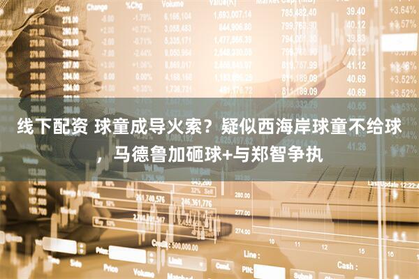 线下配资 球童成导火索？疑似西海岸球童不给球，马德鲁加砸球+与郑智争执