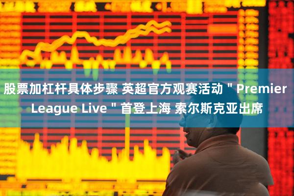 股票加杠杆具体步骤 英超官方观赛活动＂Premier League Live＂首登上海 索尔斯克亚出席