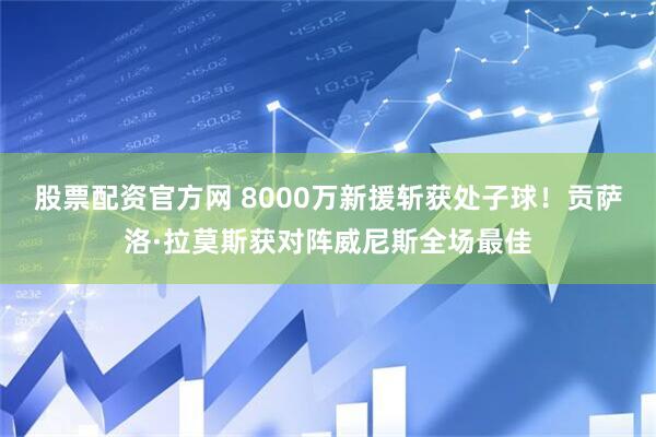 股票配资官方网 8000万新援斩获处子球！贡萨洛·拉莫斯获对阵威尼斯全场最佳