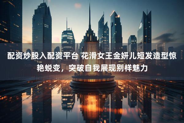 配资炒股入配资平台 花滑女王金妍儿短发造型惊艳蜕变，突破自我展现别样魅力