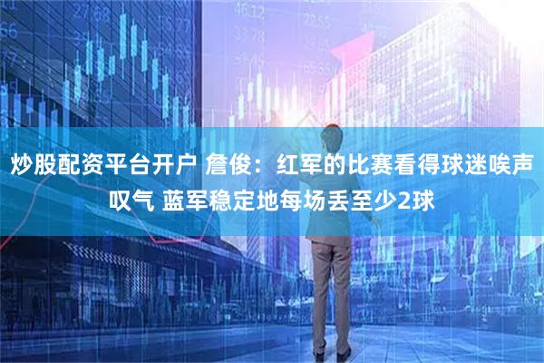 炒股配资平台开户 詹俊：红军的比赛看得球迷唉声叹气 蓝军稳定地每场丢至少2球
