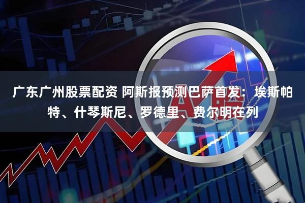 广东广州股票配资 阿斯报预测巴萨首发：埃斯帕特、什琴斯尼、罗德里、费尔明在列