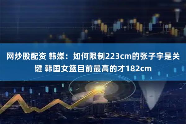 网炒股配资 韩媒：如何限制223cm的张子宇是关键 韩国女篮目前最高的才182cm